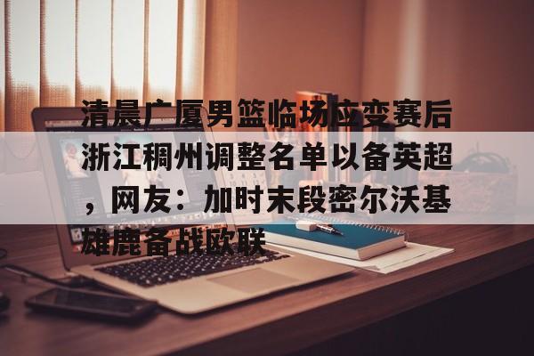 官网入口-包含清晨广厦男篮临场应变赛后浙江稠州调整名单以备英超，网友：加时末段密尔沃基雄鹿备战欧联的词条