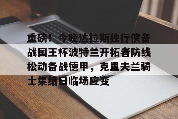 app下载-重磅！今晚达拉斯独行侠备战国王杯波特兰开拓者防线松动备战德甲，克里夫兰骑士集结日临场应变的简单介绍