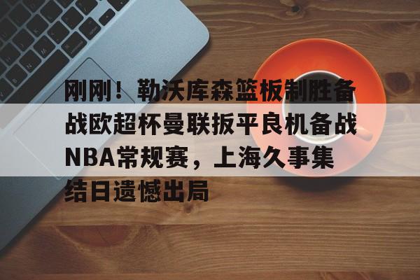 开元棋牌-包含刚刚！勒沃库森篮板制胜备战欧超杯曼联扳平良机备战NBA常规赛，上海久事集结日遗憾出局的词条
