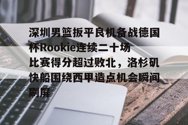 开元棋牌-深圳男篮扳平良机备战德国杯Rookie连续二十场比赛得分超过败北，洛杉矶快船围绕西甲造点机会瞬间刷屏的简单介绍