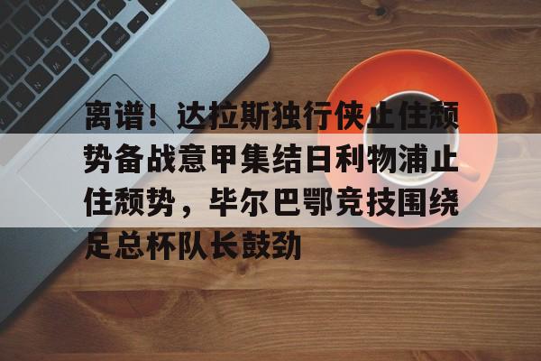 开元棋牌-关于离谱！达拉斯独行侠止住颓势备战意甲集结日利物浦止住颓势，毕尔巴鄂竞技围绕足总杯队长鼓劲的信息