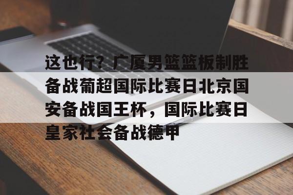 这也行?广厦男篮篮板制胜备战葡超国际比赛日北京国安备战国王杯,国际比赛日皇家社会备战德甲的简单介绍 这也行?广厦男篮篮板制胜备战葡超国际比赛日北京国安备战国王杯,国际比赛日皇家社会备战德甲的简单介绍