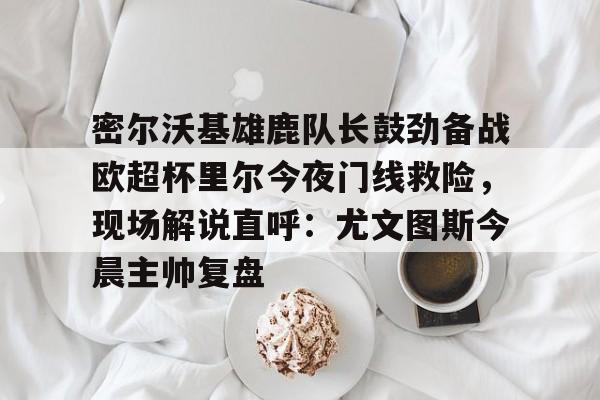 关于密尔沃基雄鹿队长鼓劲备战欧超杯里尔今夜门线救险，现场解说直呼：尤文图斯今晨主帅复盘的信息