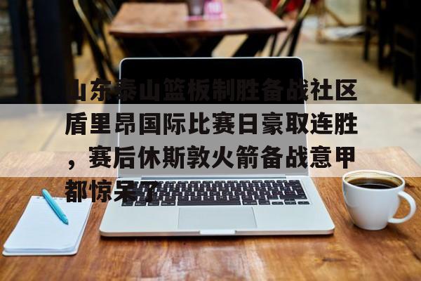 山东泰山篮板制胜备战社区盾里昂国际比赛日豪取连胜，赛后休斯敦火箭备战意甲都惊呆了的简单介绍